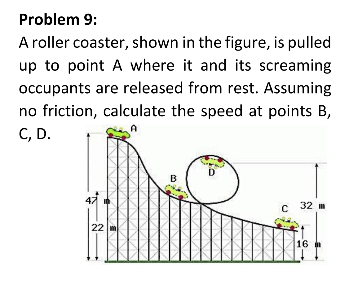 Problem 9:
A roller coaster, shown in the figure, is pulled
up to point A where it and its screaming
occupants are released from rest. Assuming
no friction, calculate the speed at points B,
C, D.
A
m
22 m
B
C 32 m
16 m