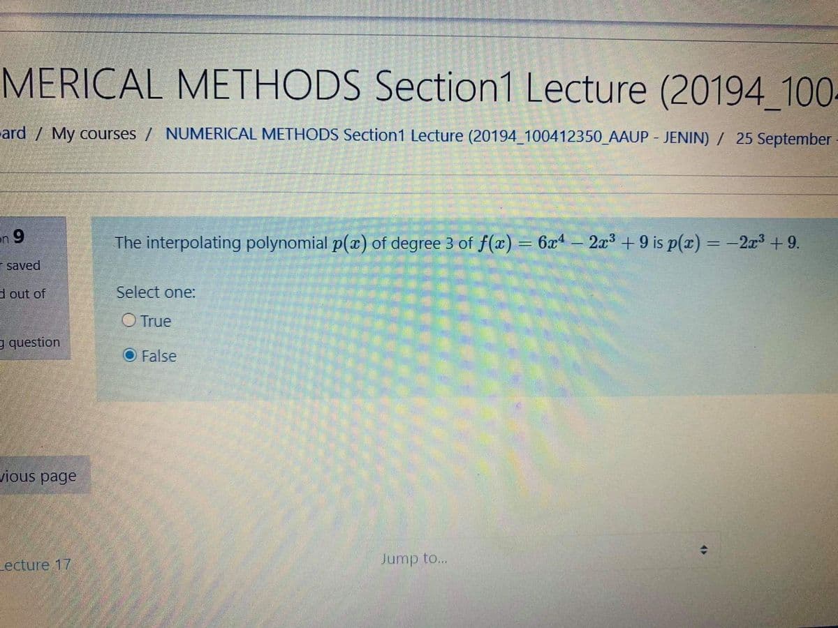 MERICAL METHODS Section1 Lecture (20194_100-
ard / My courses / NUMERICAL METHODS Section1 Lecture (20194 100412350_AAUP - JENIN) / 25 September
en 9
The interpolating polynomial p(x) of degree 3 of f(x) = 6x4 - 2x3 + 9 is p(x) = -2x3 + 9.
E saved
d out of
Select one:
O True
g question
False
ious page
Lecture 17
Jump to...
