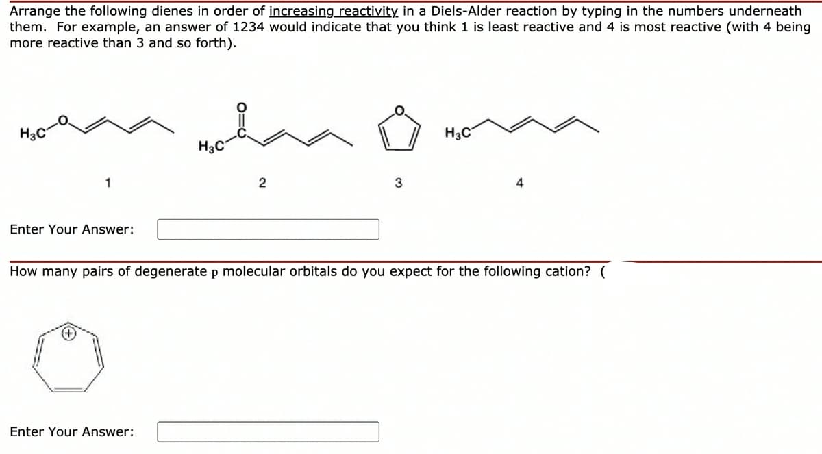 Arrange the following dienes in order of increasing_reactivity in a Diels-Alder reaction by typing in the numbers underneath
them. For example, an answer of 1234 would indicate that you think 1 is least reactive and 4 is most reactive (with 4 being
more reactive than 3 and so forth).
H3C
H3C
H3C
3
4
Enter Your Answer:
How many pairs of degenerate p molecular orbitals do you expect for the following cation? (
Enter Your Answer:
