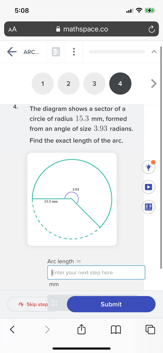 5:08
AA
mathspace.co
ARC...
1
2
4.
The diagram shows a sector of a
circle of radius 15.3 mm, formed
from an angle of size 3.93 radians.
Find the exact length of the arc.
3.93
15.3 mm
围
Arc length =
Enter your next step here
mm
R Skip step
Submit
