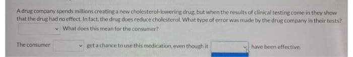 A drug company spernds millions creating a newcholesterol-lowering drug, but when the results of clinical testing come in they show
that the drug had no effect. In fact, the drug does reduce cholesterol. What type of error was made by the drug company in their tests?
What does this mean for the consumer?
The consumer
get a chance to use this medication, even though it
have been effective.
