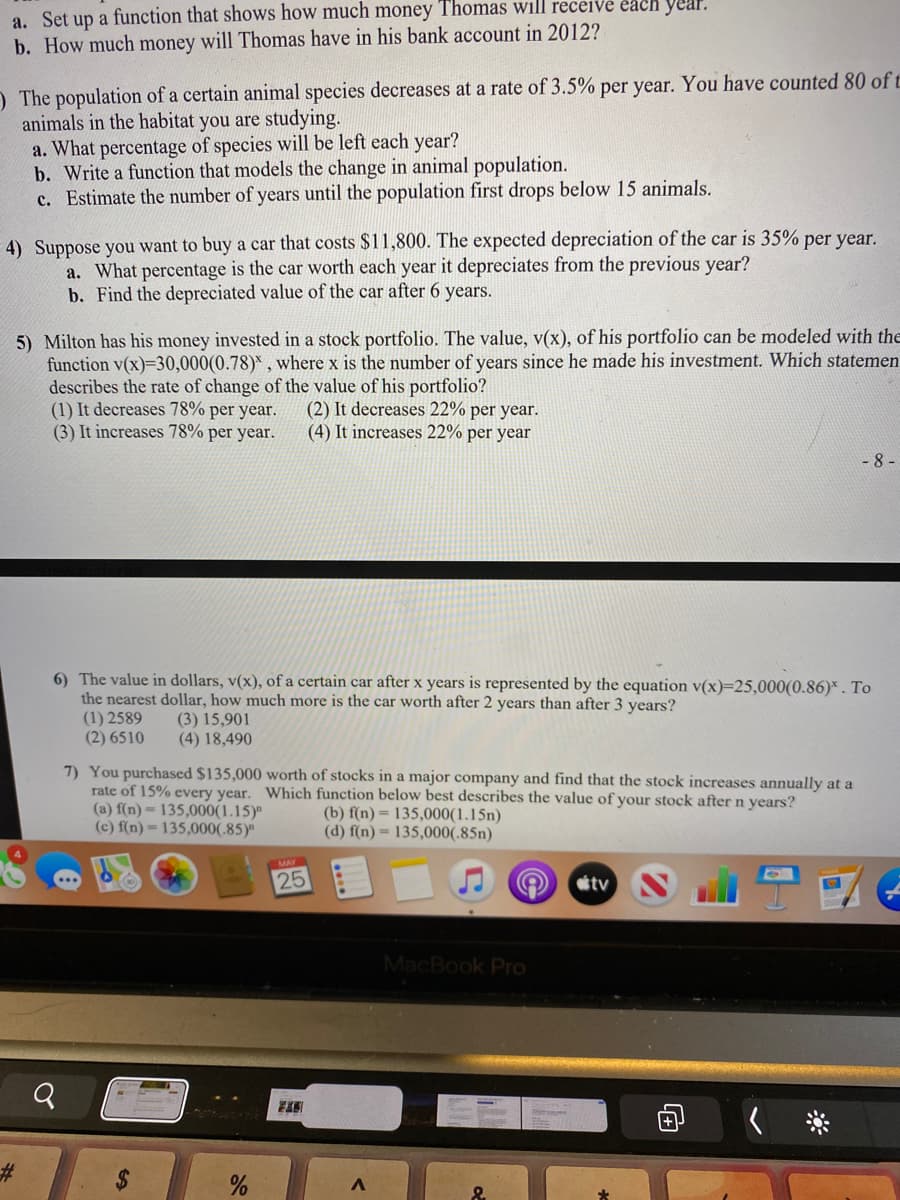 a. Set up a function that shows how much money Thomas will receive each year.
b. How much money will Thomas have in his bank account in 2012?
) The population of a certain animal species decreases at a rate of 3.5% per year. You have counted 80 of t
animals in the habitat you are studying.
a. What percentage of species will be left each year?
b. Write a function that models the change in animal population.
c. Estimate the number of years until the population first drops below 15 animals.
4) Suppose you want to buy a car that costs $11,800. The expected depreciation of the car is 35% per year.
a. What percentage is the car worth each year it depreciates from the previous year?
b. Find the depreciated value of the car after 6 years.
5) Milton has his money invested in a stock portfolio. The value, v(x), of his portfolio can be modeled with the
function v(x)=30,000(0.78)* , where x is the number of years since he made his investment. Which statemen
describes the rate of change of the value of his portfolio?
(1) It decreases 78% per year.
(3) It increases 78% per year.
(2) It decreases 22% per year.
(4) It increases 22% per year
- 8 -
6) The value in dollars, v(x), of a certain car after x years is represented by the equation v(x)=25,000(0.86)* . To
the nearest dollar, how much more is the car worth after 2 years than after 3 years?
(1) 2589
(2) 6510
(3) 15,901
(4) 18,490
7) You purchased $135,000 worth of stocks in a major company and find that the stock increases annually at a
rate of 15% every year. Which function below best describes the value of your stock after n years?
(a) f(n) = 135,000(1.15)"
(c) f(n) = 135,000(.85)"
(b) f(n) = 135,000(1.15n)
(d) f(n) = 135,000(.85n)
25
tv
MacBook Pro
23
%24
