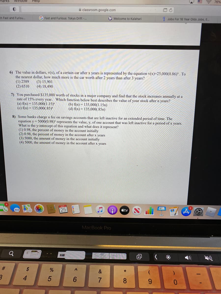 marks
Window
Help
* 76%
A classroom.google.com
ch Fast and Furiou..
G Fast and Furious: Tokyo Drift -..
O Welcome to Kalahari
1 Jobs For 16 Year Olds Jobs, E..
6) The value in dollars, v(x), of a certain car after x years is represented by the equation v(x)=25,000(0.86)* . To
the nearest dollar, how much more is the car worth after 2 years than after 3 years?
(1) 2589
(2) 6510
(3) 15,901
(4) 18,490
7) You purchased $135,000 worth of stocks in a major company and find that the stock increases annually at a
rate of 15% every year. Which function below best describes the value of your stock after n years?
(a) f(n) = 135,000(1.15)"
(c) f(n) = 135,000(.85)"
(b) f(n) = 135,000(1.15n)
(d) f(n) = 135,000(.85n)
8) Some banks charge a fee on savings accounts that are left inactive for an extended period of time. The
equation y = 5000(0.98)* represents the value, y, of one account that was left inactive for a period of x years.
What is the y-intercept of this equation and what does it represent?
(1) 0.98, the percent of money in the account initially
(2) 0.98, the percent of money in the account after x years
(3) 5000, the amount of money in the account initially
(4) 5000, the amount of money in the account after x years
25
otv
MacBook Pro
#3
$
&
4
6.
6.
