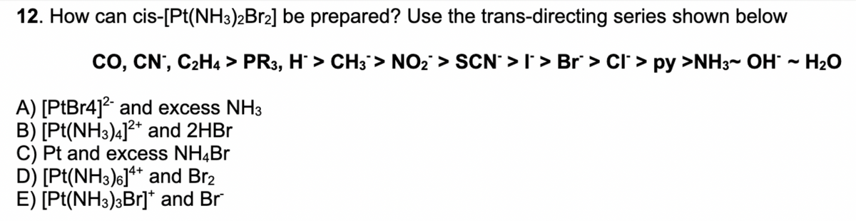 12. How can cis-[Pt(NH3)2B12] be prepared? Use the trans-directing series shown below
CO, CN', C2H4 > PR3, H > CH3> NO2 > SCN' > I' > Br > Cl' > py >NH3~ OH ~ H2O
A) [PtBr4]² and excess NH3
B) [Pt(NH3)4]?* and 2HB.
C) Pt and excess NH4Br
D) [Pt(NH3)6]** and Br2
E) [Pt(NH3)3Br]* and Br
