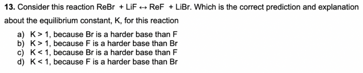 13. Consider this reaction ReBr + LiF + ReF + LiBr. Which is the correct prediction and explanation
about the equilibrium constant, K, for this reaction
a) K> 1, because Br is a harder base than F
b) K>1, because F is a harder base than Br
c) K< 1, because Br is a harder base than F
d) K< 1, because F is a harder base than Br
