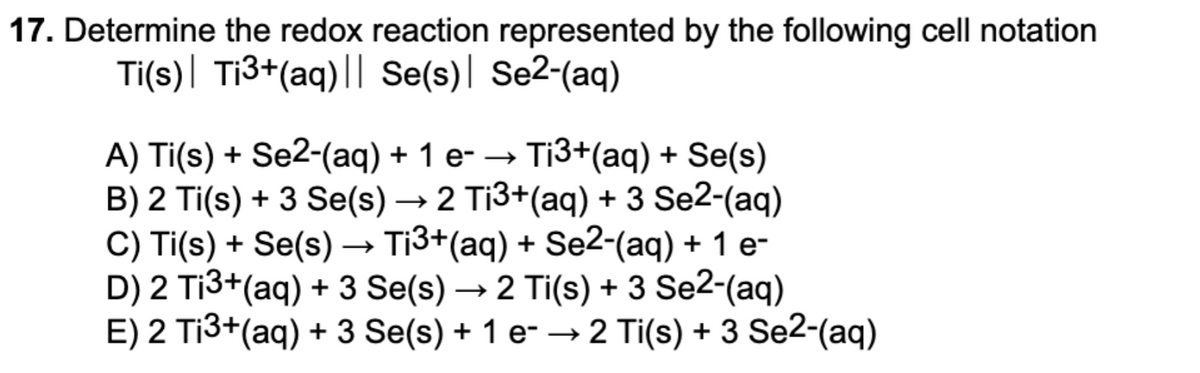 17. Determine the redox reaction represented by the following cell notation
Ti(s)| Ti3+(aq)|| Se(s)| Se2-(aq)
Ti3+(aq) + Se(s)
A) Ti(s) + Se2-(aq) + 1 e- →
B) 2 Ti(s) + 3 Se(s) → 2 Ti3+(aq) + 3 Se2-(aq)
C) Ti(s) + Se(s) –→ Ti3+(aq) + Se2-(aq) + 1 e-
D) 2 Ti3+(aq) + 3 Se(s) → 2 Ti(s) + 3 Se2-(aq)
E) 2 Ti3+(aq) + 3 Se(s) + 1 e-
→2 Ti(s) + 3 Se2-(aq)
