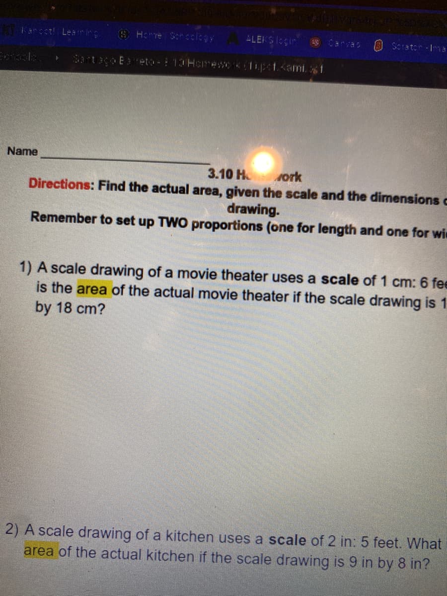 Kancet! Learig
SH:Te Scrcclegy
ELEKSIegin
Carvas
O Scrator Ia
Sartaco Eaeto- 10 Hcrewok(lipe1.<amist
Name
3.10 H
vork
Directions: Find the actual area, given the scale and the dimensions c
drawing.
Remember to set up TWO proportions (one for length and one for wie
1) A scale drawing of a movie theater uses a scale of 1 cm: 6 fee
is the area of the actual movie theater if the scale drawing is 1
by 18 cm?
2) A scale drawing of a kitchen uses a scale of 2 in: 5 feet. What
area of the actual kitchen if the scale drawing is 9 in by 8 in?
