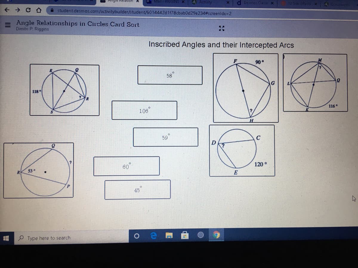 Angle
* Activity
Tation X
O Mail - RIGGINS X
d Desmos Classr x 12 Side Effects x 6
+ > C O
A student.desmos.com/activitybuilder/student/6014442d1f78cbab0d29e234#screenldx=2
= Angle Relationships in Circles Card Sort
Dimitri P. Riggins
Inscribed Angles and their Intercepted Arcs
90 °
58
118
116°
106
59
120
53°
E
45
P Type here to search
