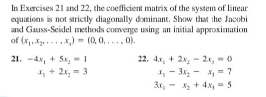 In Exercises 21 and 22, the coefficient matrix of the system of linear
equations is not strictly diagonally dominant. Show that the Jacobi
and Gauss-Seidel methods converge using an initial approximation
of (x1, x2, . . . , x,) = (0, 0, . . . , 0).
21. -4x, + 5x, = 1
X, + 2x, = 3
22. 4.x, + 2x, - 2.x, = 0
X, - 3x, - x, = 7
3x, - x2 + 4.x, = 5
