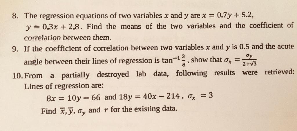 8. The regression equations of two variables x and y are x =
y = 0.3x +2.8. Find the means of the two variables and the coefficient of
0.7y + 5.2,
correlation between them.
9. If the coefficient of correlation between two variables x and y is 0.5 and the acute
angle between their lines of regression is tan-1
3
2, show that ox =
8
dy
2+v3
lab data, following results
retrieved:
were
10. From
a partially destroyed
Lines of regression are:
8x =
10y - 66 and 18y = 40x-214, ox = 3
%3D
Find x,y, o, and r for the existing data.
