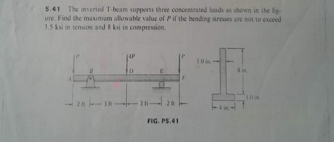 5.41
The inverted T-beam supports three concentrated loads as shown in the fig-
ure. Find the maximum allowable value of Pif the bending stresses are not to exceed
3.5 ksi in tension and 8 ksi in compression.
14P
1.0 in.
D
8 in.
1.0 in.
2 ft
3 ft
3 (t
2 tt -
4 int
FIG. PS.41
