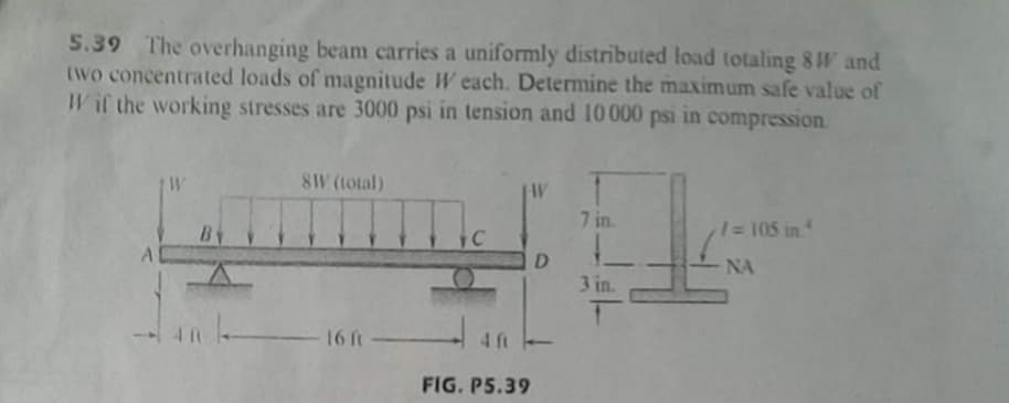 5.39 The overhanging beam carries a uniformly distributed load totaling 8 W and
(Wo concentrated loads of magnitude W each. Determine the maximum safe value of
Wif the working stresses are 3000 psi in tension and 10000 psi in compression.
W
8W (total)
W
7 in.
1 105 in
D
NA
3 in.
16ft
4 ft
FIG. P5.39
