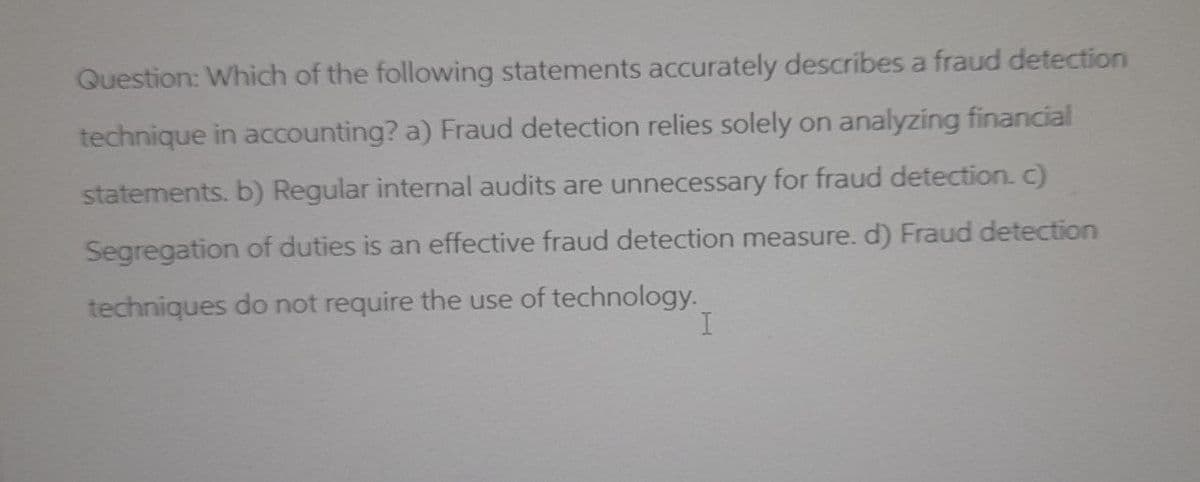 Question: Which of the following statements accurately describes a fraud detection
technique in accounting? a) Fraud detection relies solely on analyzing financial
statements. b) Regular internal audits are unnecessary for fraud detection. c)
Segregation of duties is an effective fraud detection measure. d) Fraud detection
techniques do not require the use of technology.