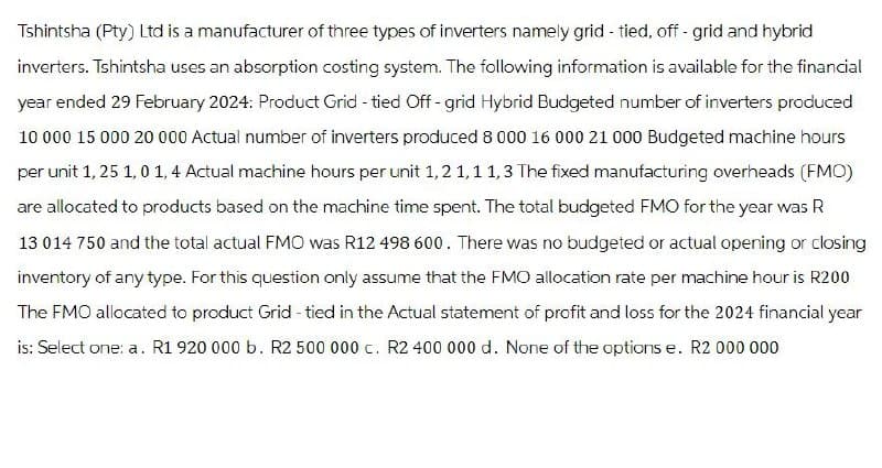 Tshintsha (Pty) Ltd is a manufacturer of three types of inverters namely grid - tied, off-grid and hybrid
inverters. Tshintsha uses an absorption costing system. The following information is available for the financial
year ended 29 February 2024: Product Grid - tied Off-grid Hybrid Budgeted number of inverters produced
10 000 15 000 20 000 Actual number of inverters produced 8 000 16 000 21 000 Budgeted machine hours
per unit 1, 25 1,0 1,4 Actual machine hours per unit 1,2 1,1 1,3 The fixed manufacturing overheads (FMO)
are allocated to products based on the machine time spent. The total budgeted FMO for the year was R
13 014 750 and the total actual FMO was R12 498 600. There was no budgeted or actual opening or closing
inventory of any type. For this question only assume that the FMO allocation rate per machine hour is R200
The FMO allocated to product Grid-tied in the Actual statement of profit and loss for the 2024 financial year
is: Select one: a. R1 920 000 b. R2 500 000 c. R2 400 000 d. None of the options e. R2 000 000