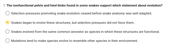 1. The nonfunctional pelvis and hind limbs found in some snakes support which statement about evolution?
Selection pressures promoting snake evolution ceased before snake anatomy was well adapted.
Snakes began to evolve these structures, but selection pressures did not favor them.
Snakes evolved from the same common ancestor as species in which these structures are functional.
Mutations tend to make species evolve to resemble other species in their environment.