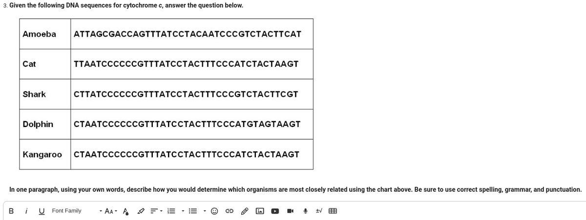 3. Given the following DNA sequences for cytochrome c, answer the question below.
Amoeba
Cat
Shark
ATTAGCGACCAGTTTATCCTACAATCCCGTCTACTTCAT
Kangaroo
TTAATCCCCCCGTTTATCCTACTTTCCCATCTACTAAGT
CTTATCCCCCCGTTTATCCTACTTTCCCGTCTACTTCGT
Dolphin CTAATCCCCCCGTTTATCCTACTTTCCCATGTAGTAAGT
СТААТССССCCGTTTATCCTACTTTCCCATCTACTAAGT
In one paragraph, using your own words, describe how you would determine which organisms are most closely related using the chart above. Be sure to use correct spelling, grammar, and punctuation.
Bi U Font Family - AAA = EE ▾
↓
tv