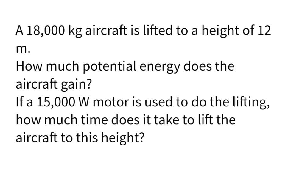A 18,000 kg aircraft is lifted to a height of 12
m.
How much potential energy does the
aircraft gain?
If a 15,000 W motor is used to do the lifting,
how much time does it take to lift the
aircraft to this height?