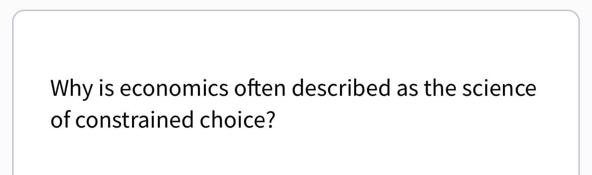 Why is economics often described as the science
of constrained choice?