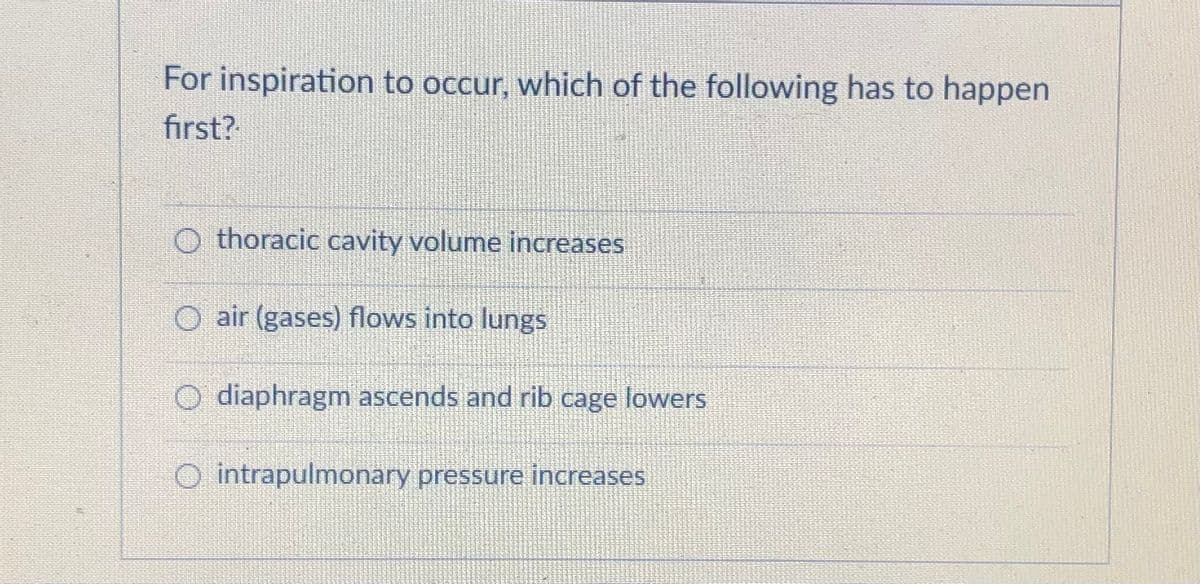 For inspiration to occur, which of the following has to happen
first?
thoracic cavity volume increases
O air (gases) flows into lungs
O diaphragm ascends and rib cage lowers
O intrapulmonary pressure increases