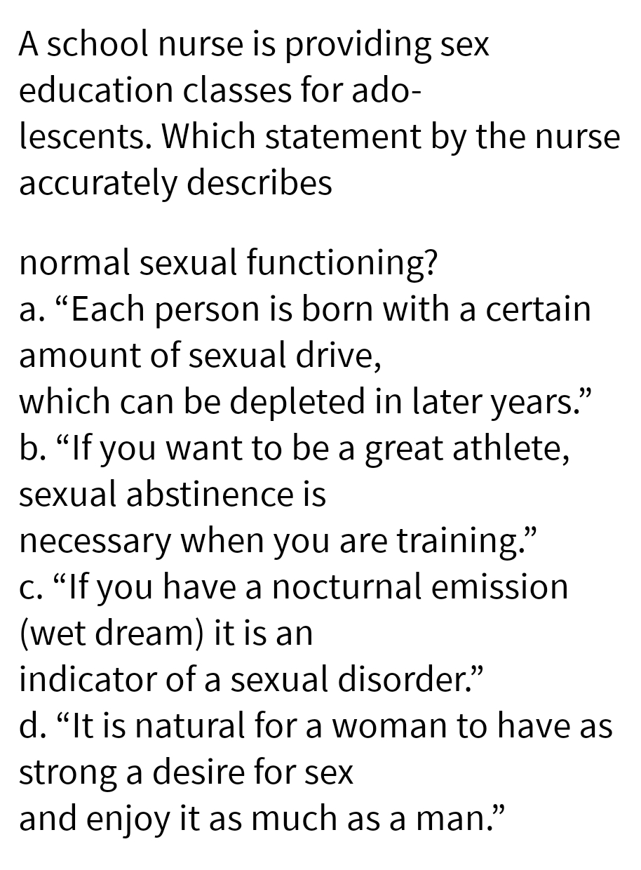 A school nurse is providing sex
education classes for ado-
lescents. Which statement by the nurse
accurately describes
normal sexual functioning?
a. "Each person is born with a certain
amount of sexual drive,
which can be depleted in later years."
b. "If you want to be a great athlete,
sexual abstinence is
necessary when you are training."
"If you have a nocturnal emission
(wet dream) it is an
indicator of a sexual disorder."
d. "It is natural for a woman to have as
strong a desire for sex
and enjoy it as much as a man."