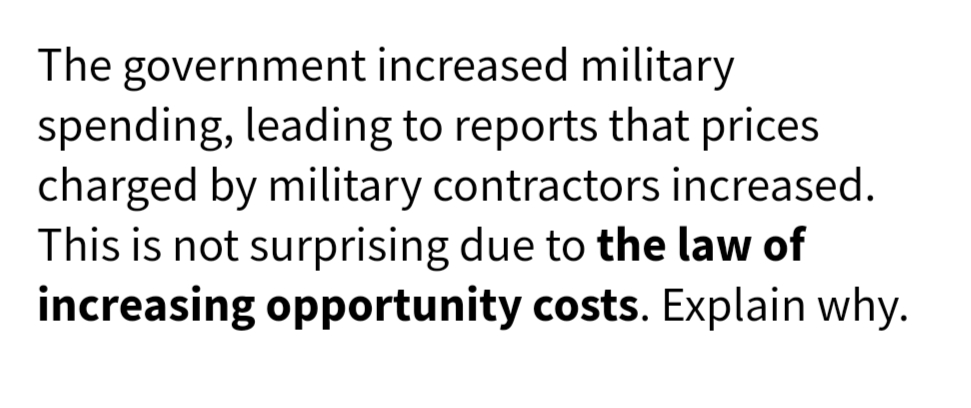 The government increased military
spending, leading to reports that prices
charged by military contractors increased.
This is not surprising due to the law of
increasing opportunity costs. Explain why.