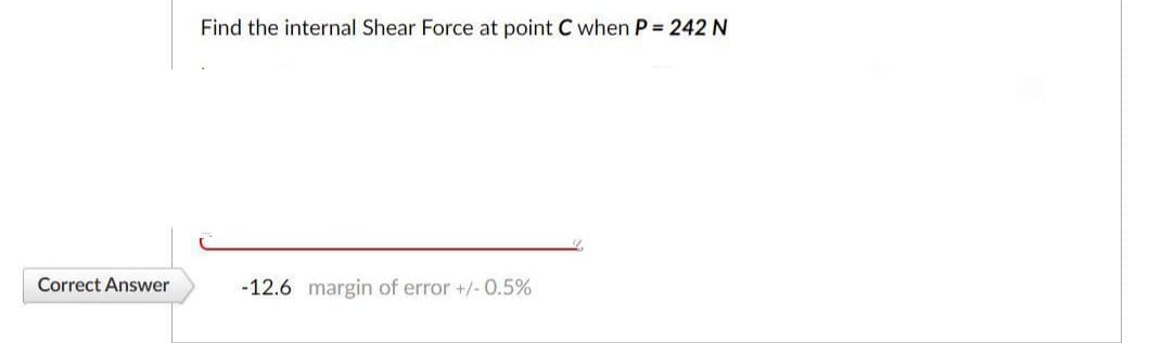 Find the internal Shear Force at point C when P = 242 N
Correct Answer
-12.6 margin of error +/- 0.5%

