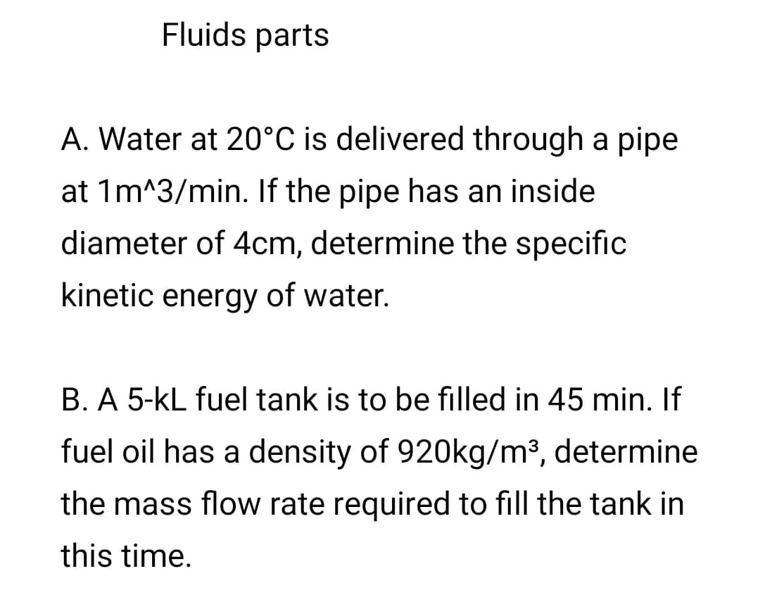 Fluids parts
A. Water at 20°C is delivered through a pipe
at 1m^3/min. If the pipe has an inside
diameter of 4cm, determine the specific
kinetic energy of water.
B. A 5-kL fuel tank is to be filled in 45 min. If
fuel oil has a density of 920kg/m³, determine
the mass flow rate required to fill the tank in
this time.
