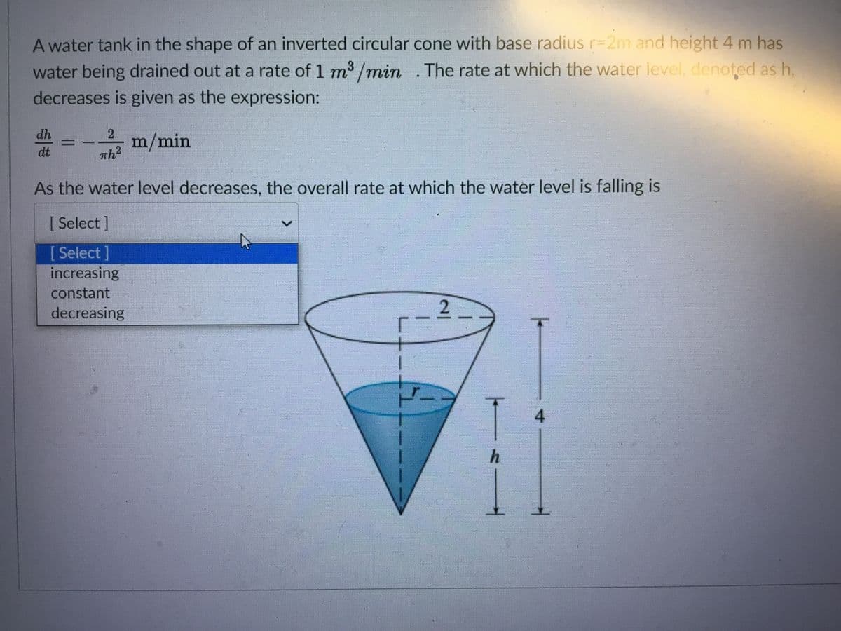 A water tank in the shape of an inverted circular cone with base radiusr%=2m and height 4 m has
water being drained out at a rate of 1 m3 /min
decreases is given as the expression:
The rate at which the water level, denoted as h,
dh
2
-고 m/min
dt
Th2
As the water level decreases, the overall rate at which the water level is falling is
[Select]
[Select]
increasing
constant
decreasing
2
4
