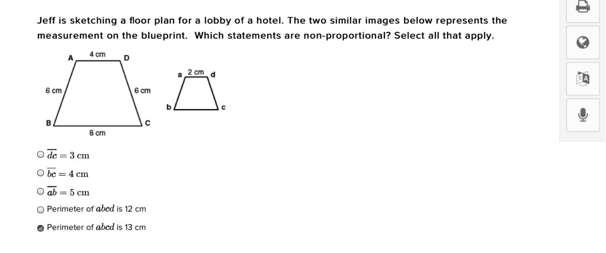 Jeff is sketching a floor plan for a lobby of a hotel. The two similar images below represents the
measurement on the blueprint. Which statements are non-proportional? Select all that apply.
4 cm
A
2 cm
a
d
6 cm
6 cm
8 cm
O dc = 3 cm
O bc = 4 cm
O ab = 5 cm
Perimeter of abcd is 12 cm
O Perimeter of abcd is 13 cm
