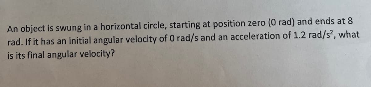 An object is swung in a horizontal circle, starting at position zero (0 rad) and ends at 8
rad. If it has an initial angular velocity of 0 rad/s and an acceleration of 1.2 rad/s?, what
is its final angular velocity?
