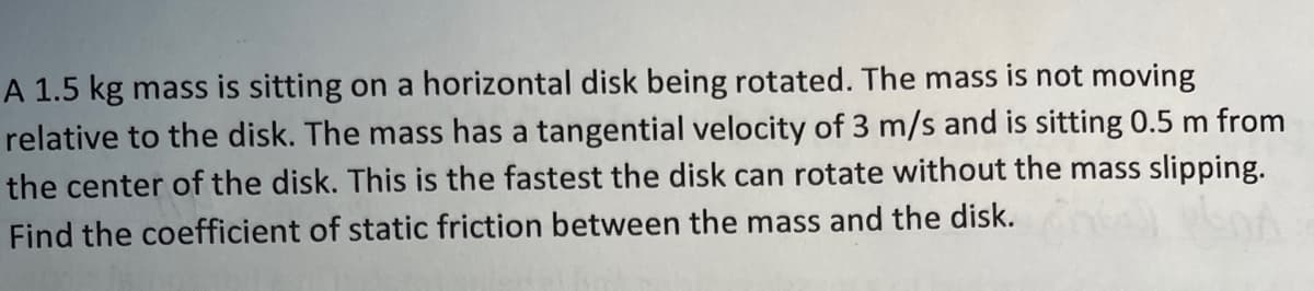A 1.5 kg mass is sitting on a horizontal disk being rotated. The mass is not moving
relative to the disk. The mass has a tangential velocity of 3 m/s and is sitting 0.5 m from
the center of the disk. This is the fastest the disk can rotate without the mass slipping.
Find the coefficient of static friction between the mass and the disk.
