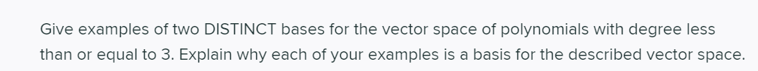 Give examples of two DISTINCT bases for the vector space of polynomials with degree less
than or equal to 3. Explain why each of your examples is a basis for the described vector space.
