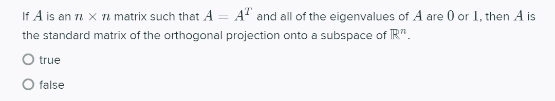 If A is an n x n matrix such that A =
:A' and all of the eigenvalues of A are 0 or 1, then A is
the standard matrix of the orthogonal projection onto a subspace of R".
true
false
