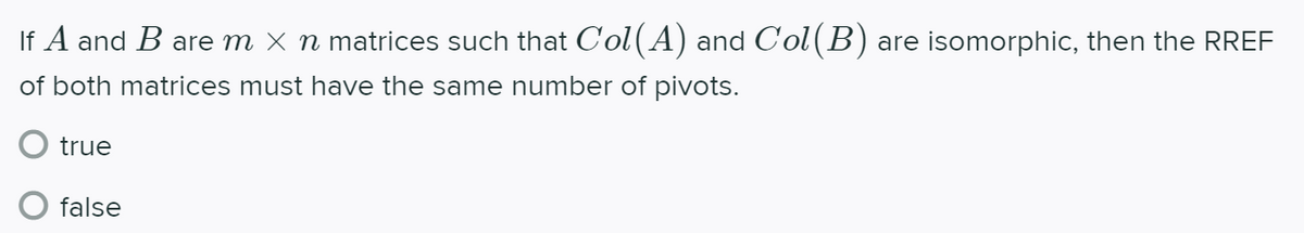 If A and B are m X n matrices such that Col(A) and Col(B) are isomorphic, then the RREF
of both matrices must have the same number of pivots.
O true
false
