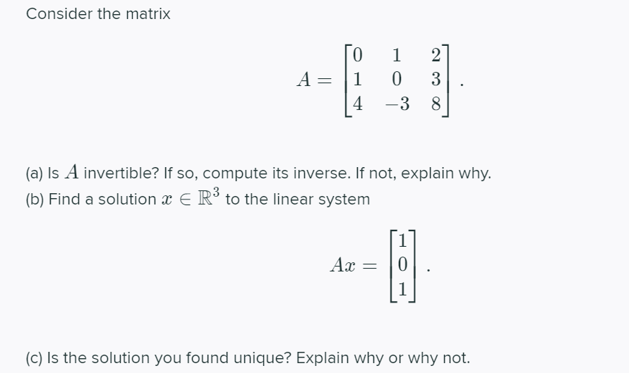 Consider the matrix
1
2
A =
1
3
4
-3
8.
(a) Is A invertible? If so, compute its inverse. If not, explain why.
(b) Find a solution x E R° to the linear system
Ax
1
(c) Is the solution you found unique? Explain why or why not.
