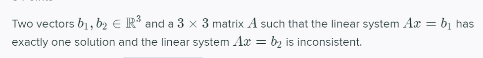 Two vectors b1 , b2 E R° and a 3 × 3 matrix A such that the linear system Ax
bị has
exactly one solution and the linear system Ax = b2 is inconsistent.
