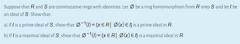 Suppose that R and S are commutative rings with identities. Let Ø be a ring homomorphism from R onto S and let / be
an ideal of S. Show that:
a) If / is a prime ideal of S, show that Ø-1()={x €R| Ø(x) €ß}is a prime ideal in R.
b) If / is a maximal ideal of S, show that ø-1)={x €R[ Ø(x) E 1} is a maximal ideal in R.
