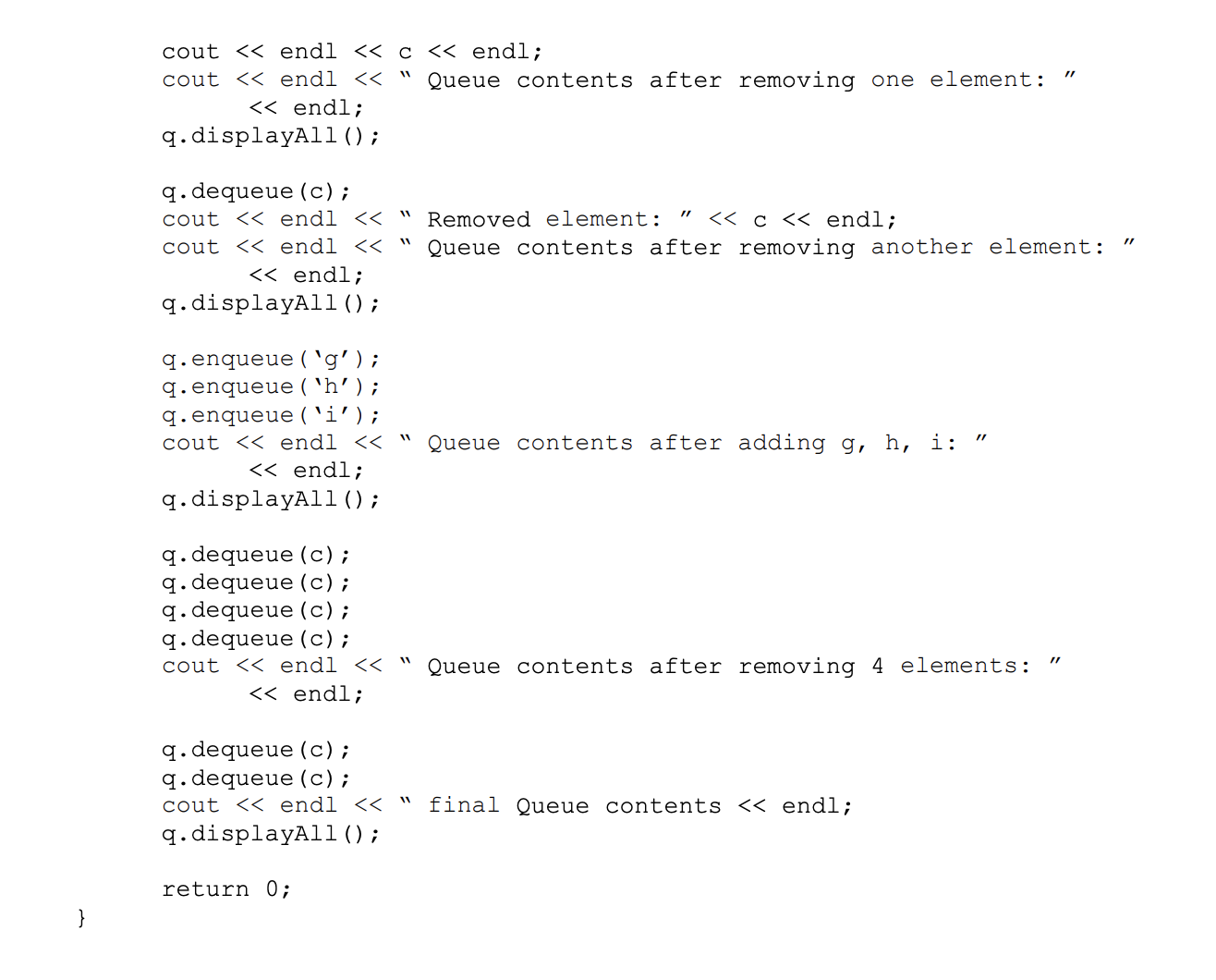 cout << endl << c < endl;
cout << endl << " Queue contents after removing one element:
<< endl;
q.displayAl1();
q. dequeue (c);
cout << endl <<
Removed element:
<< c << endl;
cout << endl << "
Queue contents after removing another element:
<< endl;
q.displayAl1 ();
q.enqueue ( `g’ ) ;
q.enqueue ( 'h’) ;
q.enqueue ( 'i');
cout << endl << " Queue contents after adding g, h, i:
<< endl;
q.displayAl1();
q. dequeue (c);
q. dequeue (c);
q.dequeue (c);
q. dequeue (c);
cout << endl << "
Queue contents after removing 4 elements:
<< endl;
q. dequeue (c);
q. dequeue (c);
cout << endl << "
final Queue contents << endl;
q. displayAll ();
return 0;
