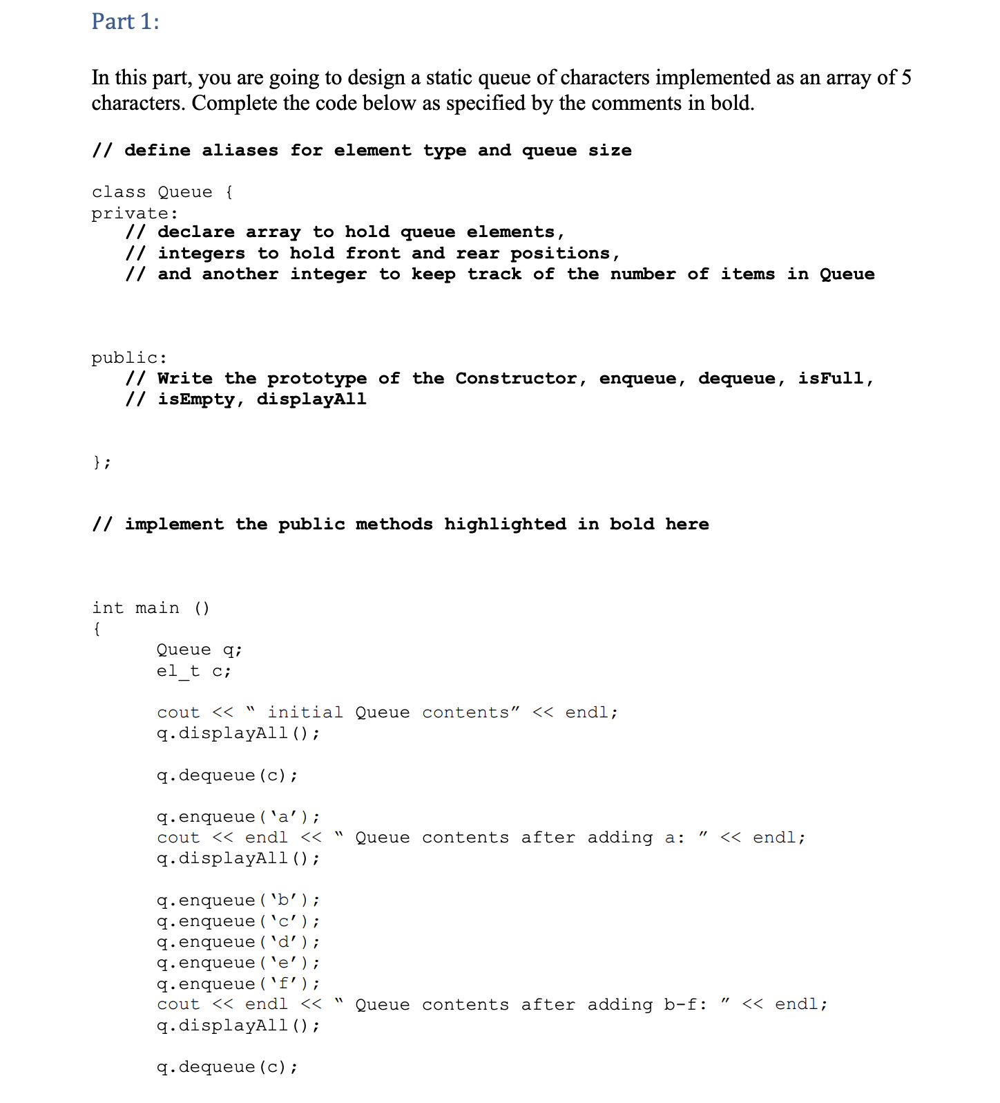 Part 1:
In this part, you are going to design a static queue of characters implemented as an array of 5
characters. Complete the code below as specified by the comments in bold.
// define aliases for element type and queue size
class Queue {
private:
// declare array to hold queue elements,
// integers to hold front and rear positions,
// and another integer to keep track of the number of items in Queue
public:
// Write the prototype of the Constructor, enqueue, dequeue, isFull,
// isEmpty, displayAll
} ;
// implement the public methods highlighted in bold here
int main ()
{
Queue q;
el t c;
cout << " initial Queue contents" << endl;
q. displayAll ();
q. dequeue (c);
q.enqueue ( 'a’);
cout << endl <<
Queue contents after adding a:
<< endl;
q.displayAll ();
q. enqueue ( 'b’ ) ;
q.enqueue ( 'c');
q. enqueue ( 'd’);
q.enqueue ( 'e’) ;
q.enqueue ( `f');
cout << endl << "
Queue contents after adding b-f:
<< endl;
q.displayAl1();
q. dequeue (c);
