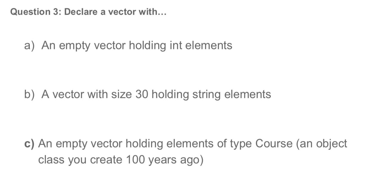 Question 3: Declare a vector with...
a) An empty vector holding int elements
b) A vector with size 30 holding string elements
c) An empty vector holding elements of type Course (an object
class you create 100 years ago)
