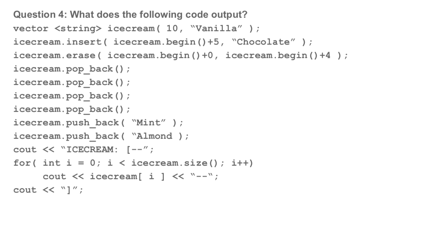 Question 4: What does the following code output?
vector <string> icecream ( 10, "Vanilla" );
icecream.insert( icecream.begin() +5, "Chocolate" );
icecream.erase( icecream.begin () +0,
icecream.begin () +4 );
icecream.pop_back () ;
icecream.pop_back () ;
icecream.pop_back () ;
icecream.pop_back ();
icecream.push_back( "Mint" );
icecream.push_back( "Almond );
cout << "ICECREAM: [--";
0 i < icecream.size(); i++)
for int i
cout << icecream[ i ]< "--";
cout << "] ";
