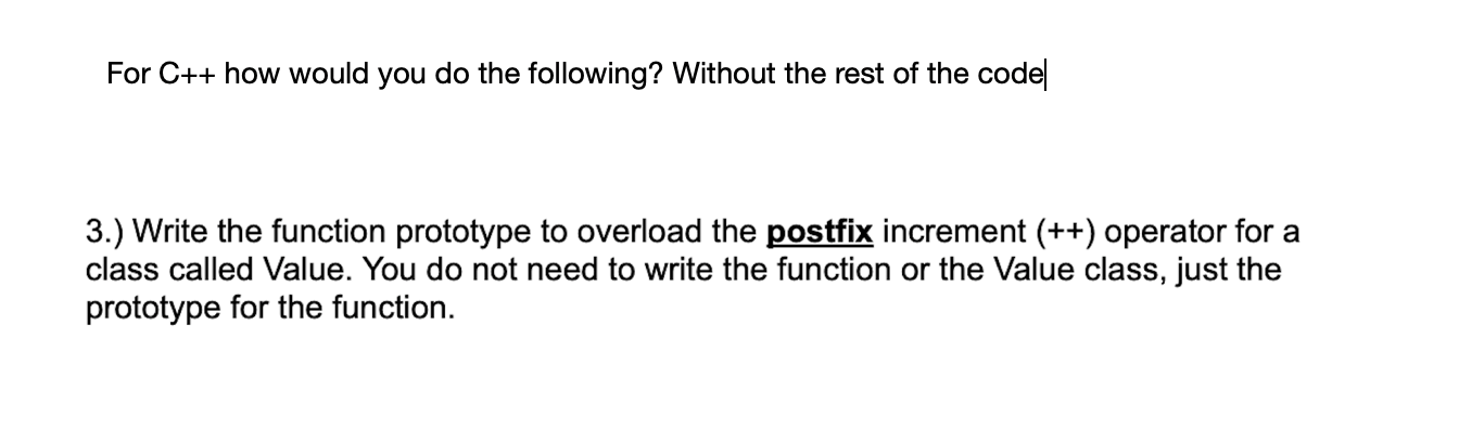 For C++ how would you do the following? Without the rest of the code
3.) Write the function prototype to overload the postfix increment (++) operator for a
class called Value. You do not need to write the function or the Value class, just the
prototype for the function.
