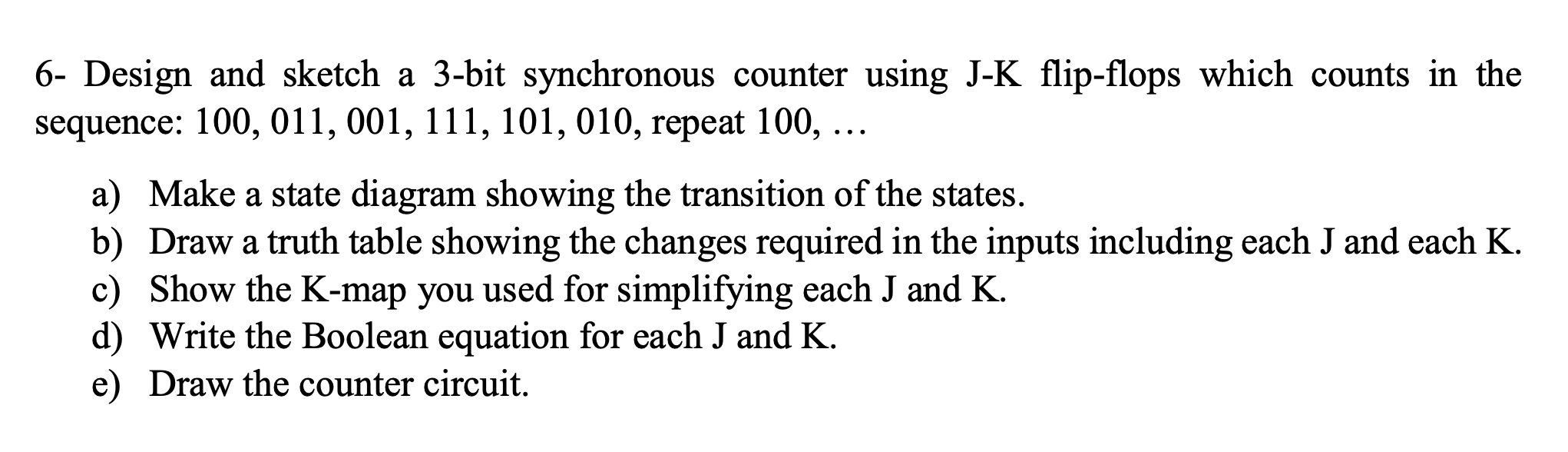 6- Design and sketch a 3-bit synchronous counter using J-K flip-flops which counts in the
sequence: 100, 011, 001, 111, 101, 010, repeat 100, ...
a) Make a state diagram showing the transition of the states.
b) Draw a truth table showing the changes required in the inputs including each J and each K.
c) Show the K-map you used for simplifying each J and K.
d) Write the Boolean equation for each J and K.
e) Draw the counter circuit.
