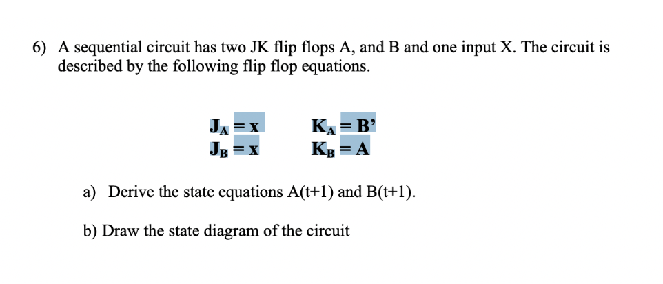 6) A sequential circuit has two JK flip flops A, and B and one input X. The circuit is
described by the following flip flop equations
КА 3 В'
Кв
JA
= A
a) Derive the state equations A(t+1) and B(t+1)
b) Draw the state diagram of the circuit
