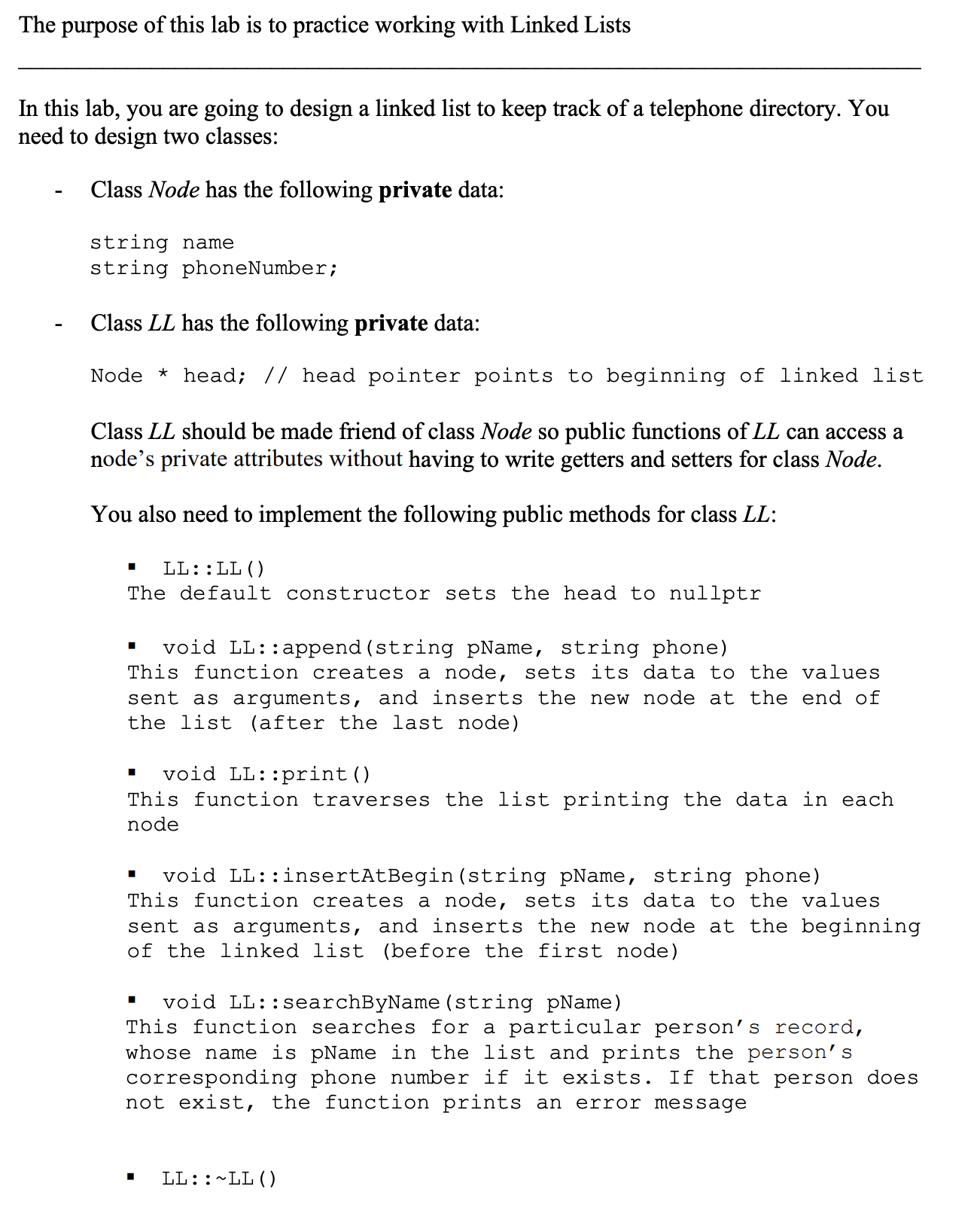 The purpose of this lab is to practice working with Linked Lists
In this lab, you are going to design a linked list to keep track of a telephone directory. You
need to design two classes:
Class Node has the following private data:
string name
string phoneNumber;
Class LL has the following private data:
Node * head; // head pointer points to beginning of linked list
Class LL should be made friend of class Node so public functions of LL can access a
node's private attributes without having to write getters and setters for class Node.
You also need to implement the following public methods for class LL:
LL::LL ()
The default constructor sets the head to nullptr
void LL::append (string pName, string phone)
This function creates a node, sets its data to the values
sent as arguments, and inserts the new node at the end of
the list (after the last node)
void LL::print()
This function traverses the list printing the data in each
node
void LL::insertAtBegin (string pName, string phone)
This function creates a node, sets its data to the values
sent as arguments, and inserts the new node at the beginning
of the linked list (before the first node)
void LL::searchByName (string pName)
This function searches for a particular person's record,
whose name is pName in the list and prints the person's
corresponding phone number if it exists. If that person does
not exist, the function prints an
error message
LL::~LL ()
