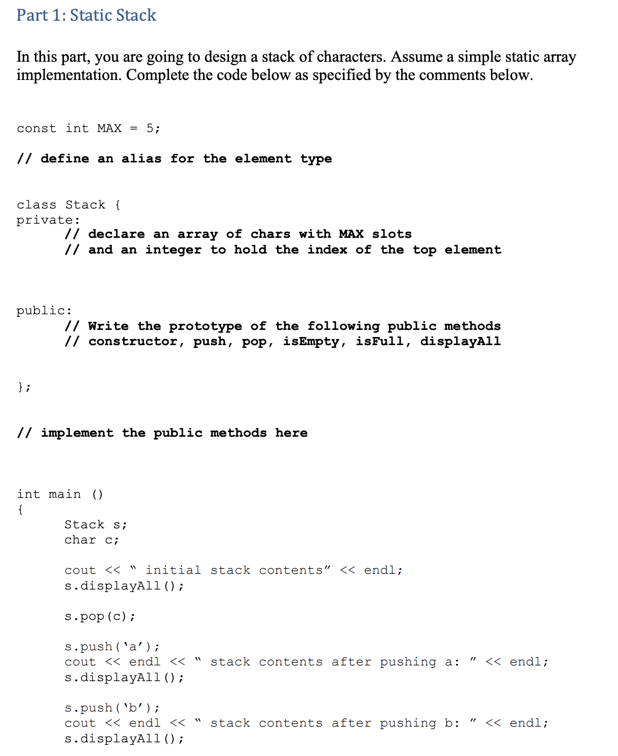 Part 1: Static Stack
In this part, you are going to design a stack of characters. Assume a simple static array
implementation. Complete the code below as specified by the comments below.
const int MAX = 5;
// define an alias for the element type
class Stack {
private:
// declare an array of chars with MAX slots
// and an integer to hold the index of the top element
public:
// Write the prototype of the following public methods
// constructor, push, pop, isEmpty, isFull, displayAll
} ;
// implement the public methods here
int main ()
Stack s;
char c;
cout << " initial stack contents" << endl;
s.displayAl1();
s.pop (c);
s.push ('a');
cout << endl << " stack contents after pushing a:
s.displayAll ();
<< endl;
s.push( 'b');
cout << endl << "
stack contents after pushing b:
" << endl;
s.displayAl1();
