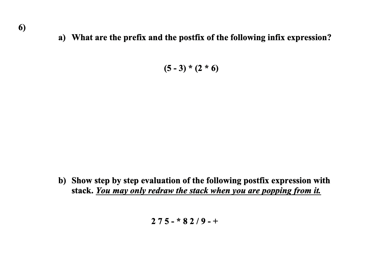 6)
a) What are the prefix and the postfix of the following infix expression?
(5 - 3) * (2 * 6)
b) Show step by step evaluation of the following postfix expression with
stack. You may only redraw the stack when you are popping from it.
275- * 8 2/9 - +
