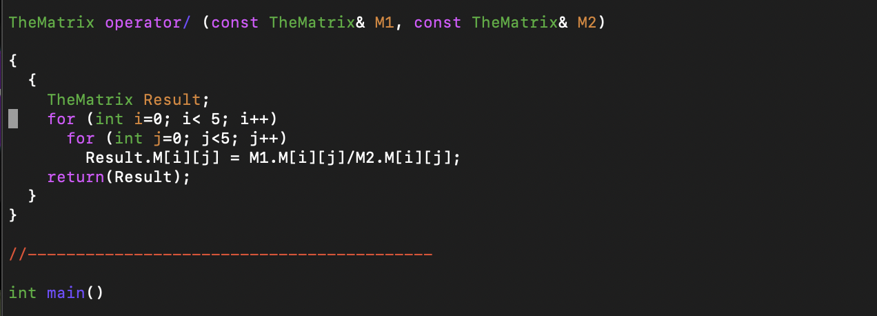 TheMatrix operator/ (const TheMatrix& M1, const TheMatrix& M2)
{
{
TheMatrix Result;
for (int i=0; i< 5; i++)
for (int j-0; j<5; j++)
Result.M[i][j] M1.M[i][j]/M2.M[i][j];
return(Result ) ;
}
}
int main)
