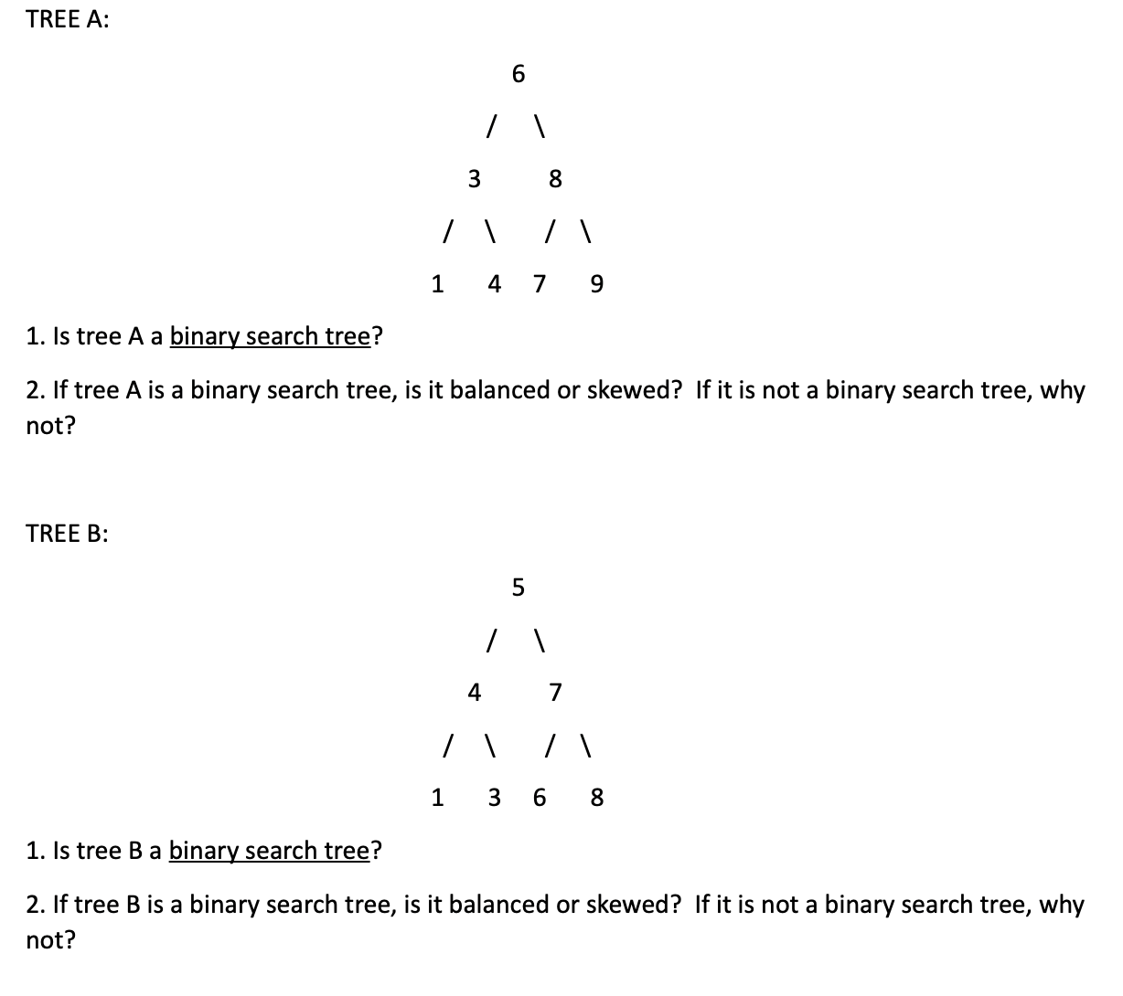 TREE A:
6.
1 4 7 9
1. Is tree A a binary search tree?
2. If tree A is a binary search tree, is it balanced or skewed? If it is not a binary search tree, why
not?
