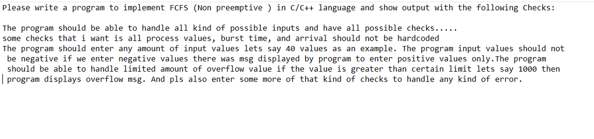Please write a program to implement FCFS (Non preemptive) in C/C++ language and show output with the following Checks:
The program should be able to handle all kind of possible inputs and have all possible checks.....
some checks that i want is all process values, burst time, and arrival should not be hardcoded
The program should enter any amount of input values lets say 40 values as an example. The program input values should not
be negative if we enter negative values there was msg displayed by program to enter positive values only. The program
should be able to handle limited amount of overflow value if the value is greater than certain limit lets say 1000 then
| program displays overflow msg. And pls also enter some more of that kind of checks to handle any kind of error.